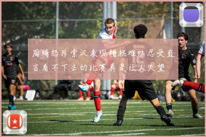 周琦怒斥索汉表现糟糕难以忍受直言看不下去的比赛真是让人失望