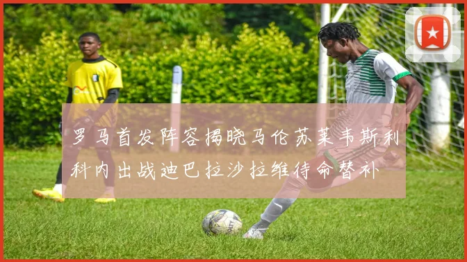 罗马首发阵容揭晓马伦苏莱韦斯利科内出战迪巴拉沙拉维待命替补
