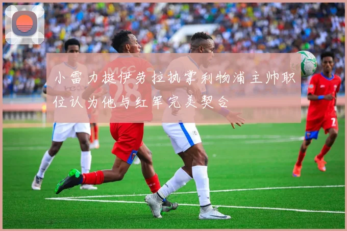 小雷力挺伊劳拉执掌利物浦主帅职位认为他与红军完美契合