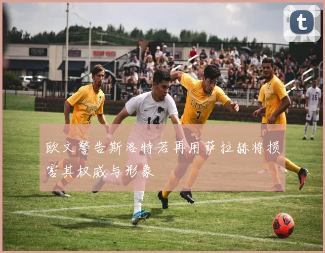 欧文警告斯洛特若再用萨拉赫将损害其权威与形象
