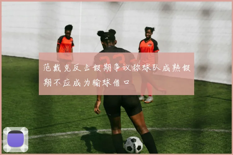 范戴克反击假期争议称球队成熟假期不应成为输球借口