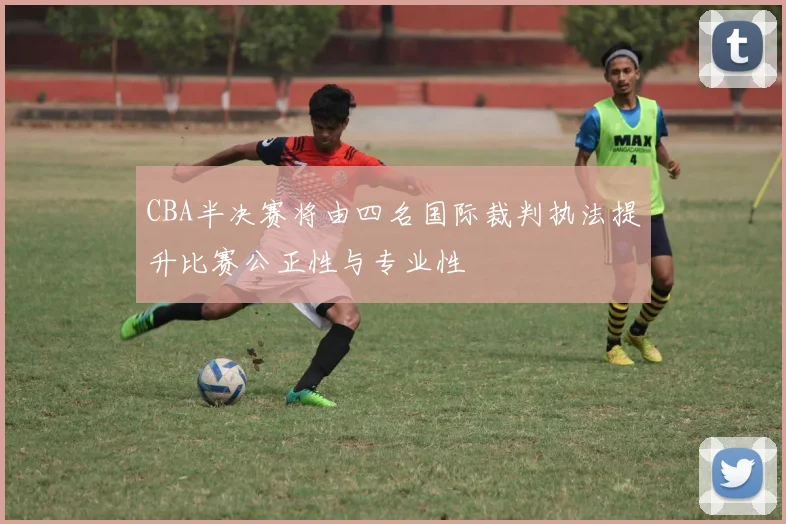 CBA半决赛将由四名国际裁判执法提升比赛公正性与专业性