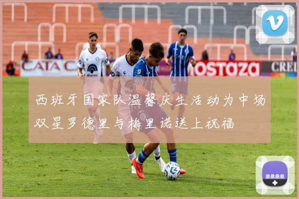 西班牙国家队温馨庆生活动为中场双星罗德里与梅里诺送上祝福