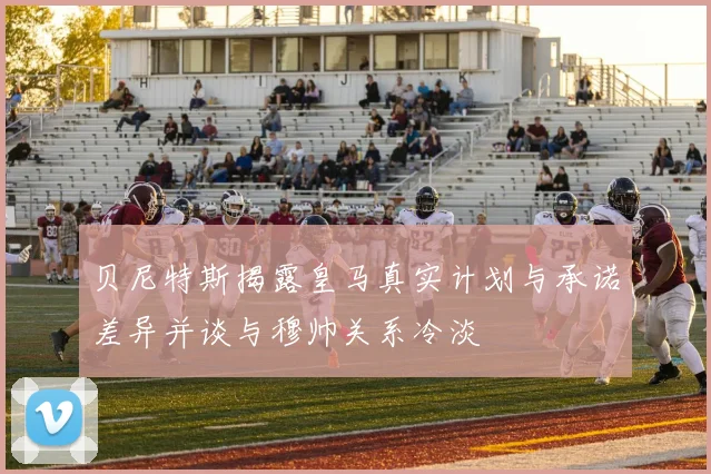 贝尼特斯揭露皇马真实计划与承诺差异并谈与穆帅关系冷淡