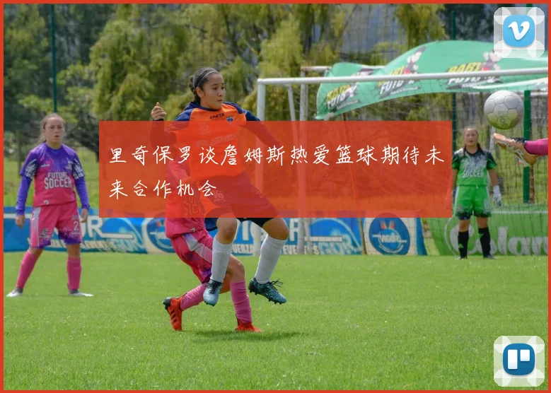 里奇保罗谈詹姆斯热爱篮球期待未来合作机会