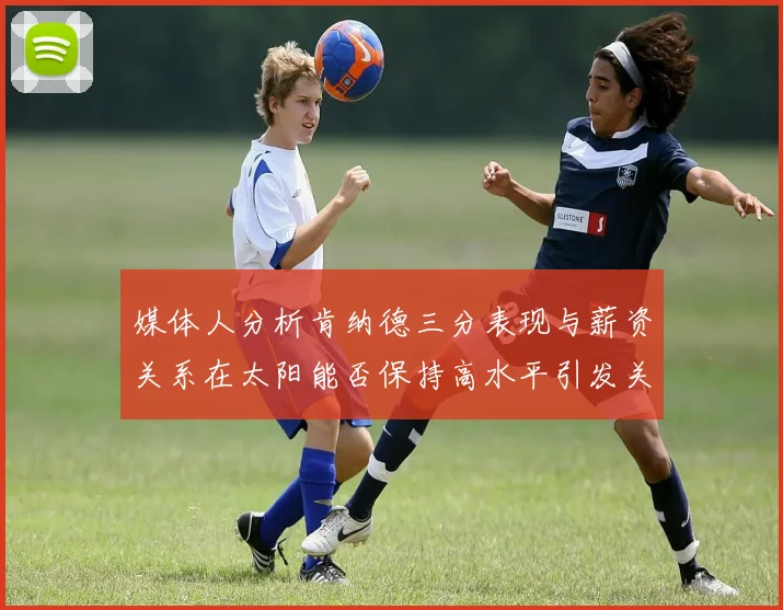 媒体人分析肯纳德三分表现与薪资关系在太阳能否保持高水平引发关注
