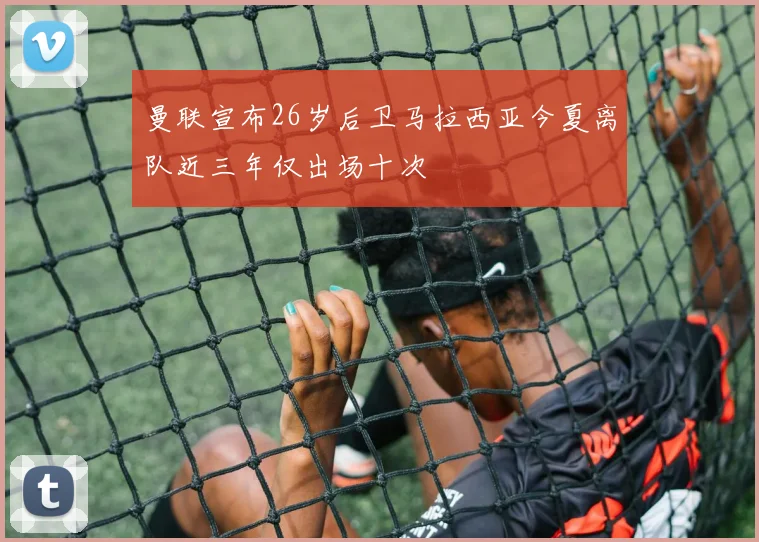 曼联宣布26岁后卫马拉西亚今夏离队近三年仅出场十次