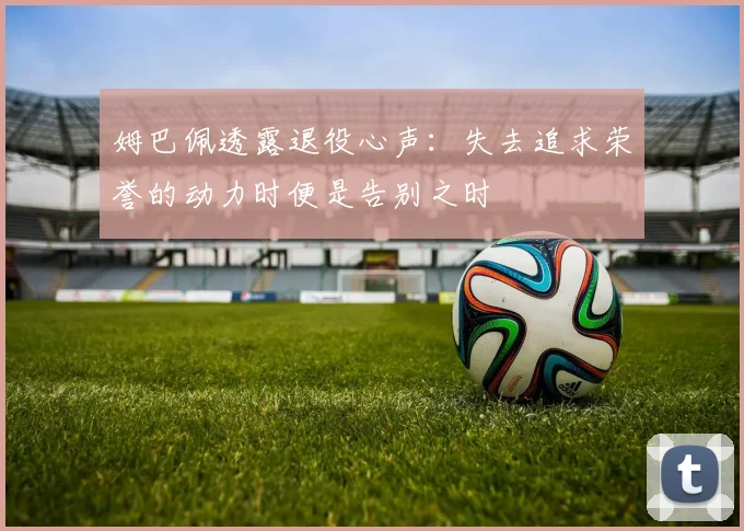 姆巴佩透露退役心声：失去追求荣誉的动力时便是告别之时