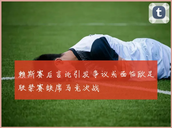 赖斯赛后言论引发争议或面临欧足联禁赛缺席马竞次战