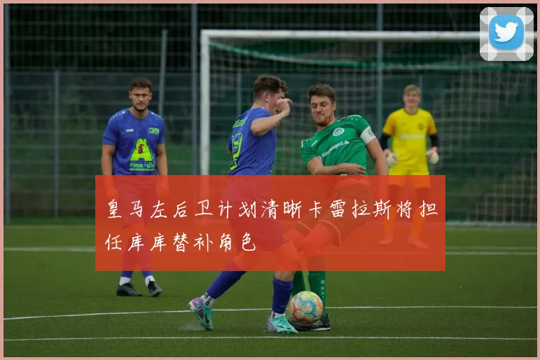 皇马左后卫计划清晰卡雷拉斯将担任库库替补角色