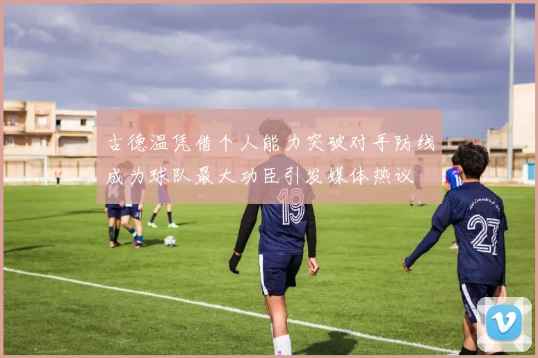 古德温凭借个人能力突破对手防线成为球队最大功臣引发媒体热议