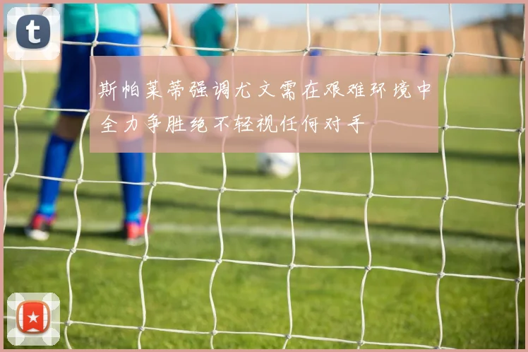 斯帕莱蒂强调尤文需在艰难环境中全力争胜绝不轻视任何对手
