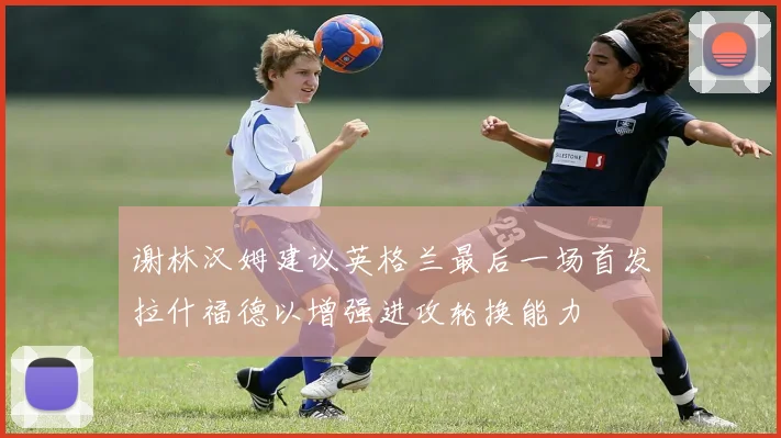 谢林汉姆建议英格兰最后一场首发拉什福德以增强进攻轮换能力