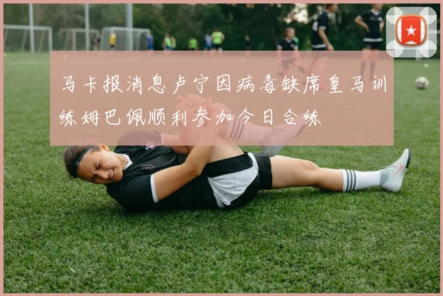 马卡报消息卢宁因病毒缺席皇马训练姆巴佩顺利参加今日合练